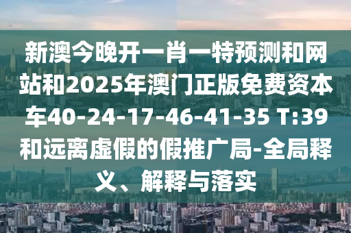 新澳今晚開一肖一特預測和網站和2025年澳門正版免費資本車40-24-17-46-41-35 T:39和遠離虛假的假推廣局-全局釋義、解釋與落實